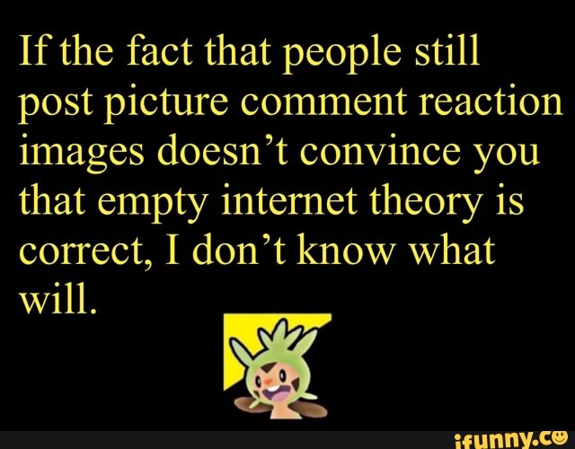 If the fact that people still
post picture comment
reaction
images doesn't convince you
that empty internet theory is
correct, I don't know what
will.
A
