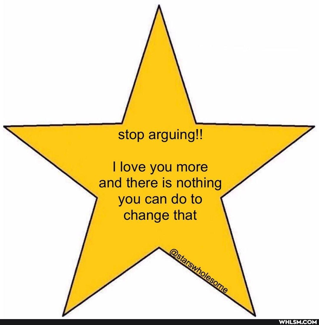 stop arguing!!
I love you more and there is nothing
you can do to change that