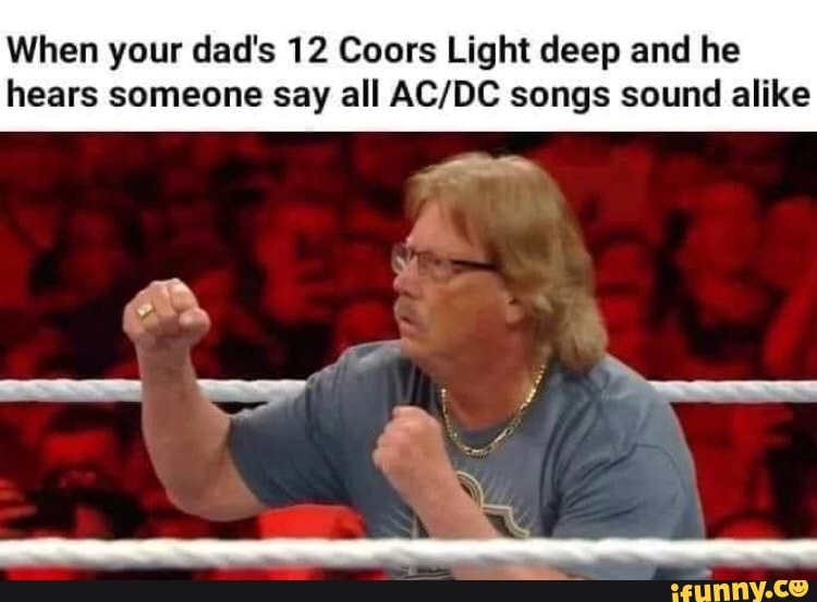 When your dad's 12 Coors Light deep and he
hears someone say all AC/DC songs sound alike