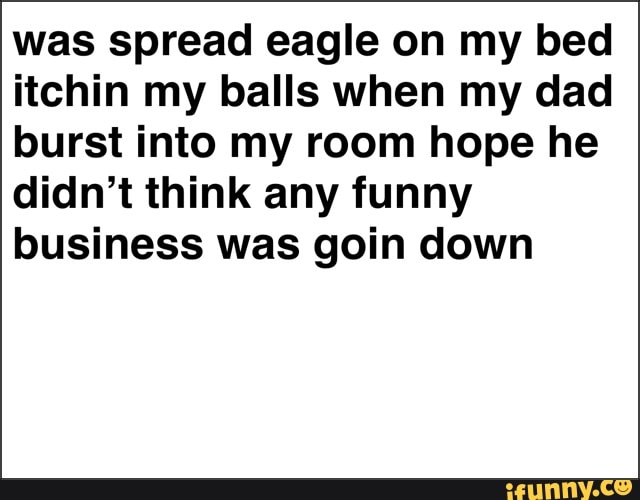 was spread eagle on my bed
itchin my balls when my dad
burst into my room hope he
didn't think any funny
business was goin down