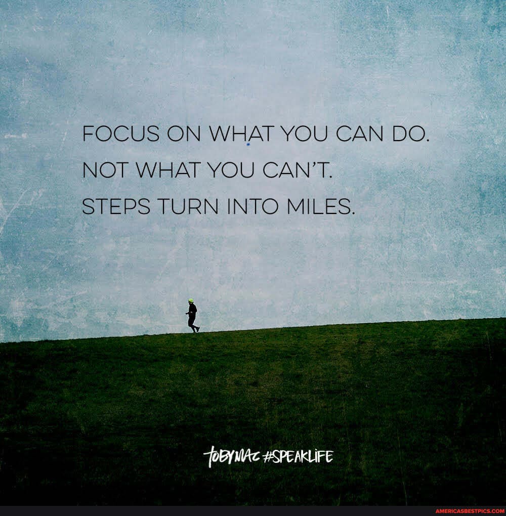 FOCUS ON WHAT YOU CAN DO.
NOT WHAT YOU CAN'T.
STEPS TURN INTO MILES.