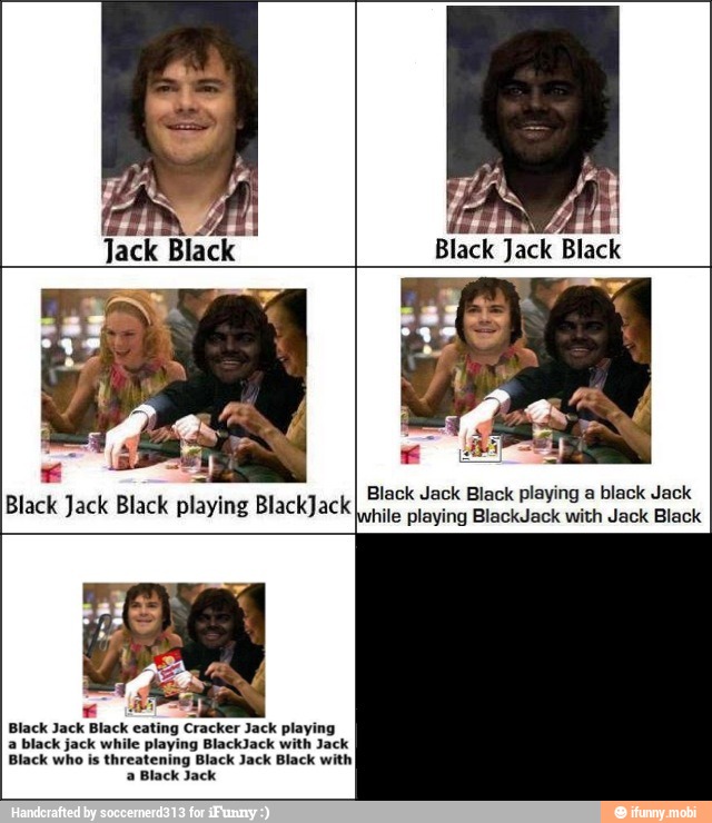 Black Jack Black playing a black Jack
Black Jack Black playing BlackJack
nie playing BlackJack with Jack Black
Black Jack Black eating Cracker Jack playing
a black jack while playing BlackJack with Jack
Black who is threatening Black Jack Black with
a Black Jack