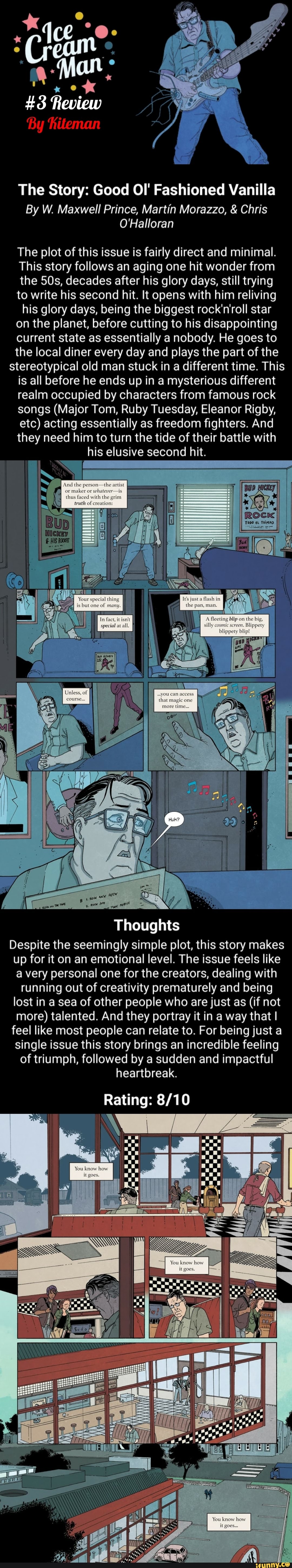 The Story: Good OI' Fashioned Vanilla
By W. Maxwell Prince, Martin Morazzo, Chris
O'Halloran
The plot of this issue is fairly direct and minimal.
This story follows an aging one hit wonder from
the 50s, decades after his glory days, still trying
to write his second hit. It opens with him reliving
his glory days, being the biggest rock'n'roll star
on the planet, before cutting to his disappointing
current state as essentially a nobody. He goes to
the local diner every day and plays the part of the
stereotypical old man stuck in a different time. This
is all before he ends up in a mysterious different
realm occupied by characters from famous rock
songs (Major Tom, Ruby Tuesday, Eleanor Rigby,
etc) acting essentially as freedom fighters. And
they need him to turn the tide of their battle with
his elusive second hit.