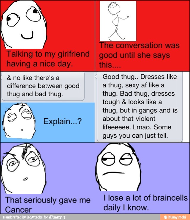 no like there's a
Good thug.. Dresses like
difference between good a thug, sexy af like a
thug and bad thug. thug. Bad thug, dresses
tough looks like a
a thug, but in gangs and is
Explain...? about that violent
o
lifeeeeee. Lmao. Some
guys you can just tell.
S OS
2
That seriously gave me
I
lose
a
lot of braincells
Cancer daily I know.
