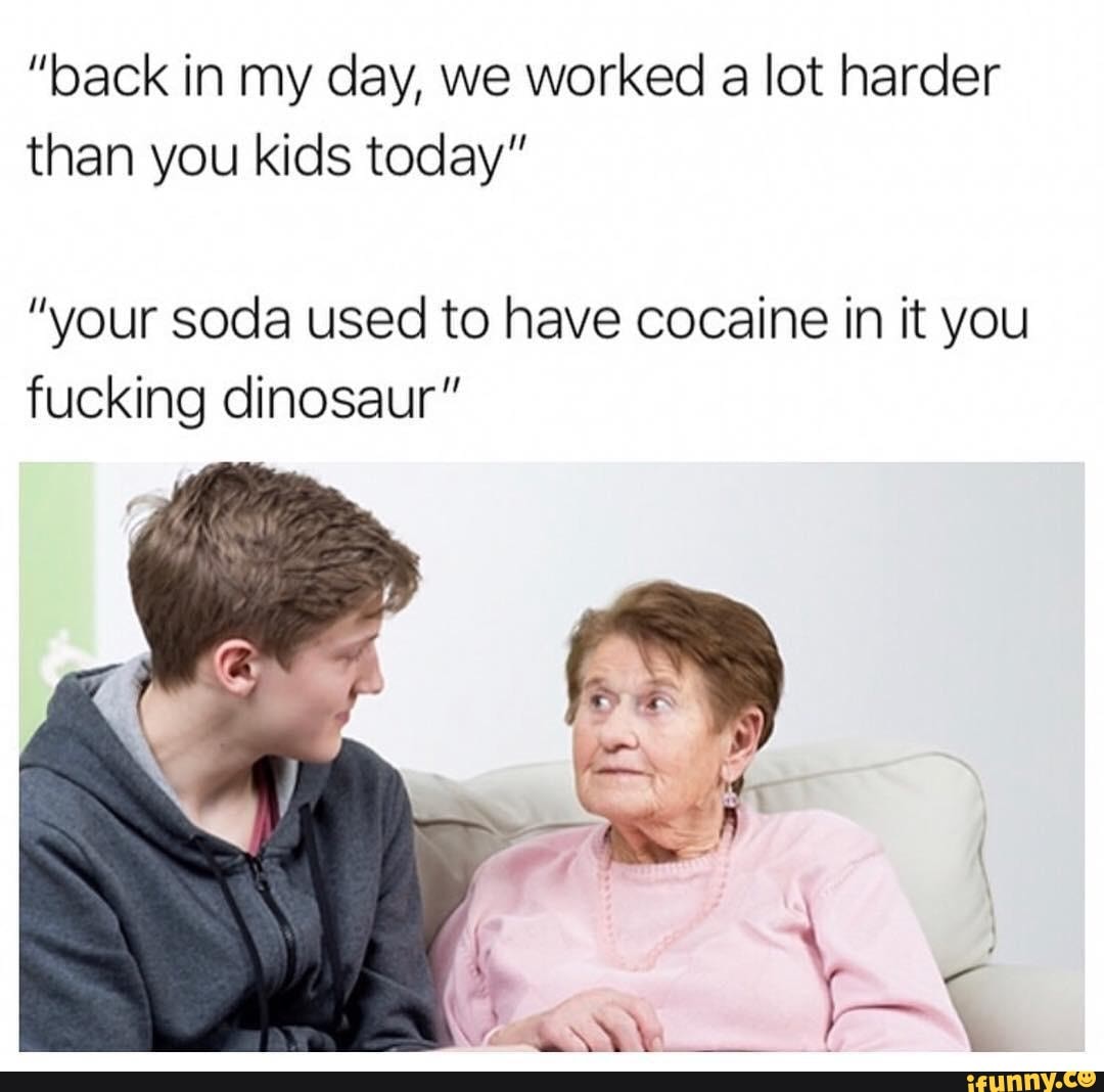"back in my day, we worked
a lot harder
than you kids today"
"your soda used to have cocaine in it you
fucking dinosaur"