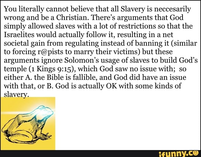 You literally cannot believe that all Slavery is neccesarily
wrong and be a
Christian. There's arguments that God
simply allowed slaves with a lot of restrictions so
that the
Israelites would actually follow it, resulting in a net
societal gain from regulating instead of banning it (similar
to forcing r@pists to marry their victims) but these
arguments ignore Solomon's usage of
slaves to build God's
temple (1 Kings 9:15), which God saw no
issue with; so
either A. the Bible is fallible, and God did have an issue
with that, or B. God is actually OK with some kinds of
slavery.