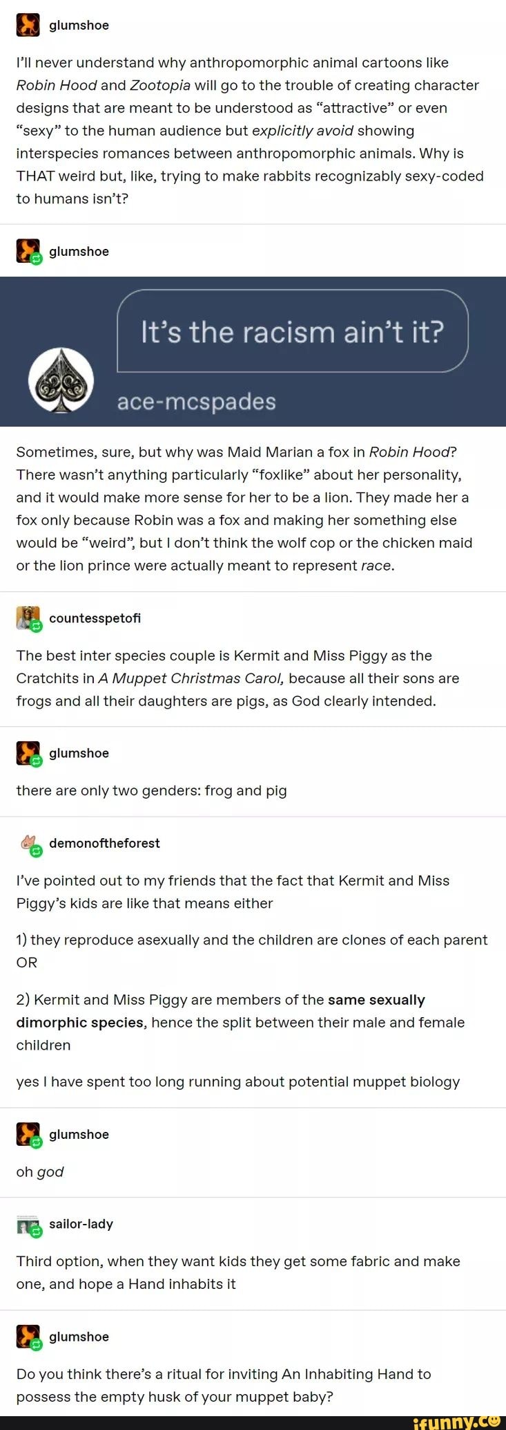 & glumshoe
'll never understand why anthropomorphic animal cartoons like
Robin Hood and Zootopia will go to the trouble of creating character designs that are meant to be understood as "attractive" or even
"sexy" to the human audience but explicitly avoid showing interspecies romances between anthropomorphic animals. Why is
THAT weird but, like, trying to make rabbits recognizably sexy-coded to humans isn't?
glumshoe
I It's the racism ain't it?
Sometimes, sure, but why was Maid Marian a fox in Robin Hood?
There wasn't anything particularly "foxlike" about her personality, and it would make more sense for her to be a lion. They made her a fox only because Robin was a fox and making her something else would be "weird", but I don't think the wolf cop or the chicken maid or the lion prince were actually meant to represent race.
countesspetofl
The best inter species couple is Kermit and Miss Piggy as the
Cratchits in A Muppet Christmas Carol, because all their sons are frogs and all their daughters are pigs, as God clearly intended.
there are only two genders: frog and pig
& demonoftheforest
I've pointed out to my friends that the fact that Kermit and Miss
Piggy's kids are like that means either
1) they reproduce asexually and the children are clones of each parent
OR
2) Kermit and Miss Piggy are members of the same sexually dimorphic species, hence the split between their male and female children
yes I have spent too long running about potential muppet biology
oh god
sailor-lady
Third option, when they want kids they get some fabric and make one, and hope a Hand inhabits it
Do you think there's a ritual for inviting An Inhabiting Hand to possess the empty husk of your muppet baby?
