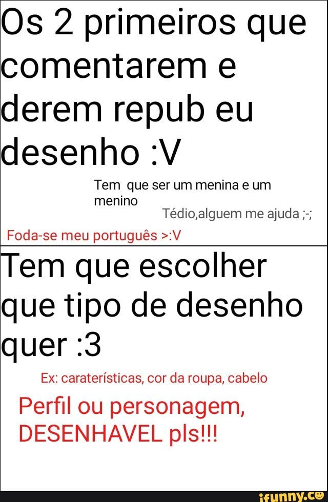 Os 2 primeiros que
comentarem e
derem repub eu
desenho :V
Tem que ser um menina e um
menino
Tédio,alguem me ajuda Foda-se meu portugués >:V
Tem que escolher
que tipo de desenho
quer :3
Ex: carateristicas, cor da roupa, cabelo
Perfil ou personagem,