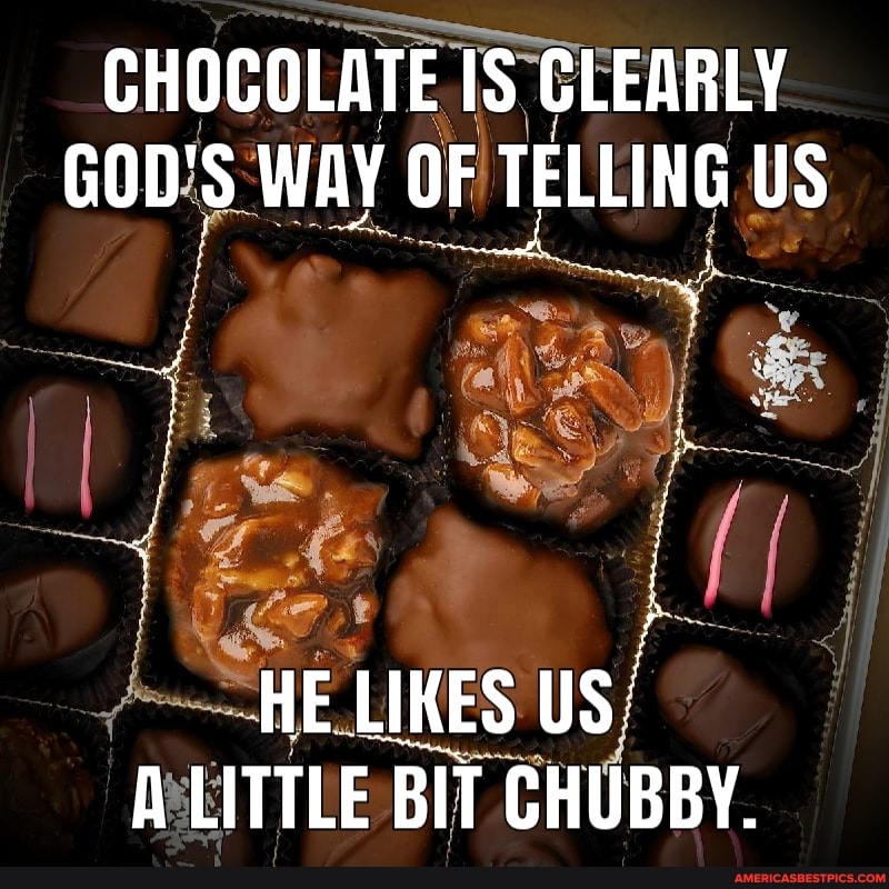 CHOCOLATE IS IS TS CLEARLY GOD'S WAY OF TELLING US
HE LIKES US/
A LITTLE BIT BIT CHUBBY.