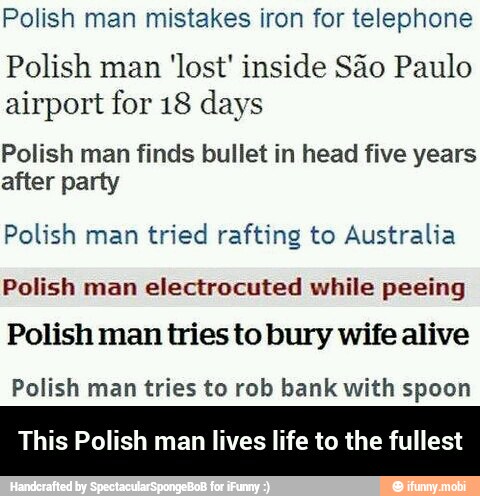 Polish man mistakes iron for telephone
Polish man
'lost' inside Sao Paulo
airport for 18 days
Polish man finds bullet in head five years
after party
Polish man
tried rafting to Australia
Polish man
electrocuted while peeing
Polish man tries to bury wife alive
Polish man tries to rob bank with spoon
This Polish man lives life to the fullest - This Polish man lives life to the fullest