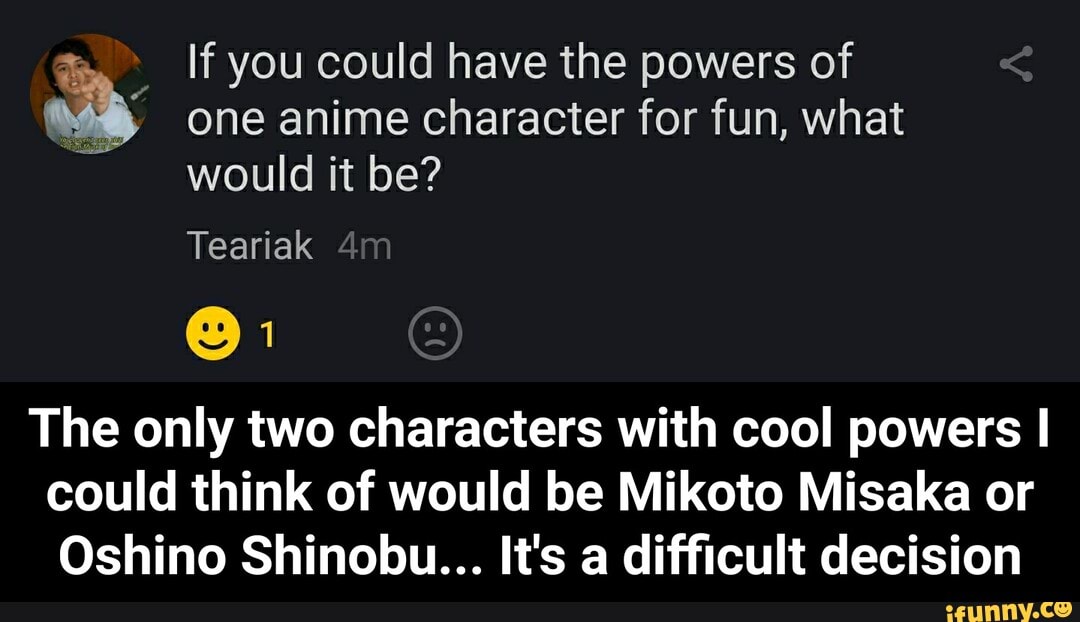 If you could have the powers of
one anime character for fun, what
would it be?
The only two characters with cool powers I
could think of would be Mikoto Misaka or
Oshino Shinobu... It's a difficult decision - The only two characters with cool powers I could think of would be Mikoto Misaka or Oshino Shinobu... It's a difficult decision