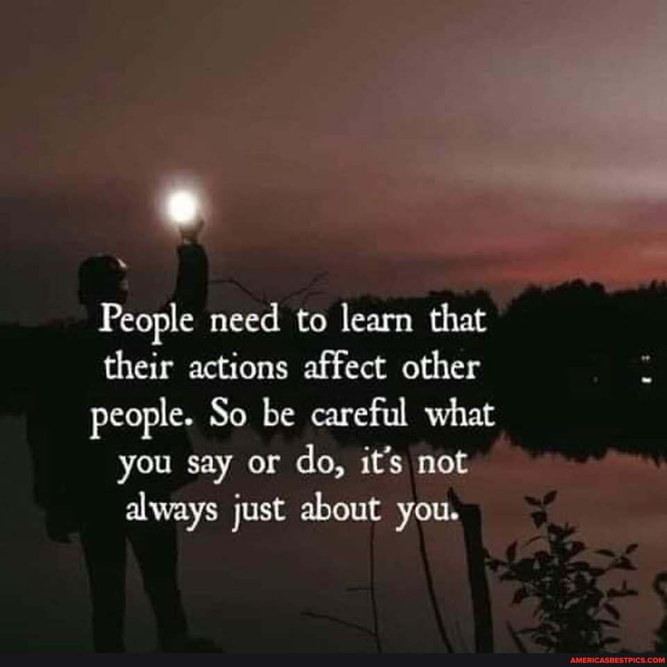 People need to learn that their actions affect other people. So be careful what
you say or do, it's not
always just about you.