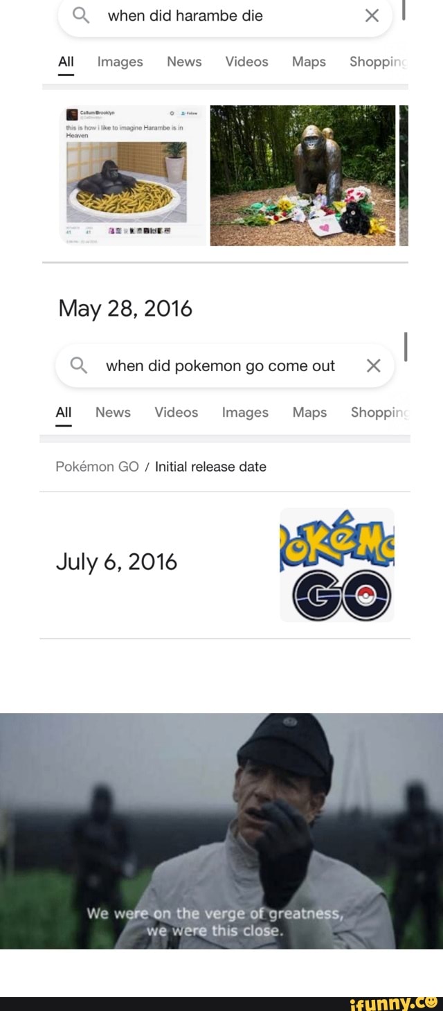 Q when did harambe die
All Images News Videos Maps Shops
May 28, 2016
Q. when did pokemon go come out
All News Videos Images Maps Shoppi
Pokemon GO / Initial release date
July 6, 2016
We were on the verge of greatness, we were this close