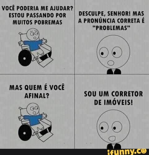 VOCÊ PODERIA ME AJUDAR?
ESTOU PASSANDO POR I DESCULPE, SENHOR! MAS
MUITOS POBREMAS A PRONÚNCIA CORRETA É
"PROBLEMAS"
am
MAS QUEM É VOCÊ AFINAL? SOU UM CORRETOR
DE IMÓVEIS!