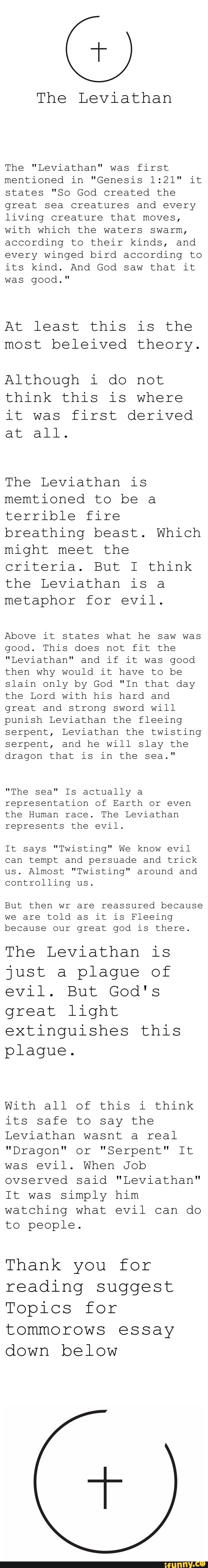 The Leviathan
The "Leviathan" was first
mentioned in "Genesis 1:21" it
states "So God created the
great sea creatures and every
living creature that moves,
with which the waters swarm,
according to their kinds, and
every winged bird according to
its kind. And God saw that it
was good."
At least this is the
most beleived theory.
Although i do not
think this is where
it was "irst derived