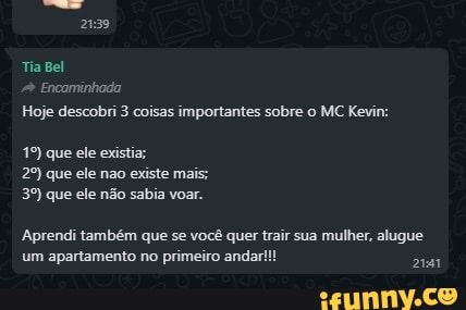 2139
Tia Bel
Encarminhada
Hoje descobri 3 coisas importantes sobre o MC Kevin:
que ele exist que ele não existe mais; que ele não sabia voar.
Aprendi também que se você quer trair sua mulher, alugue um apartamento no primeiro andar
2141