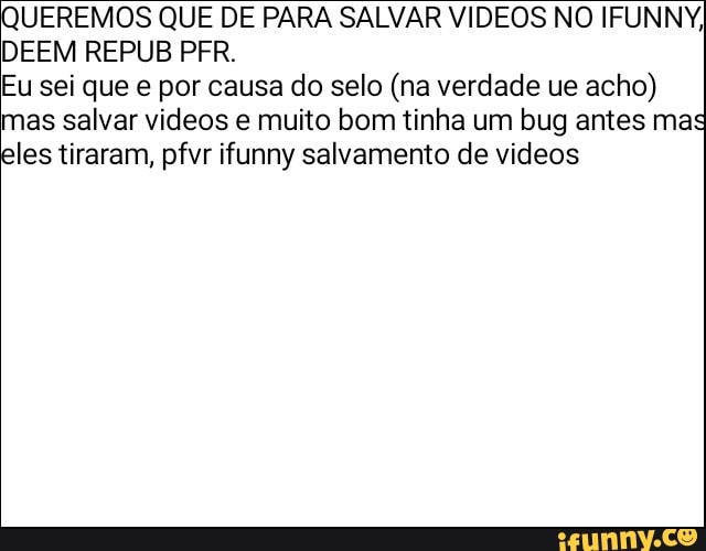 UEREMOS QUE DE PARA SALVAR VIDEOS NO IFUNNY,
DEEM REPUB PFR.
Eu sei que e por causa do selo (na verdade ue
acho)
mas salvar videos e muito bom tinha um bug antes mas
les tiraram, pfvr ifunny salvamento de videos
