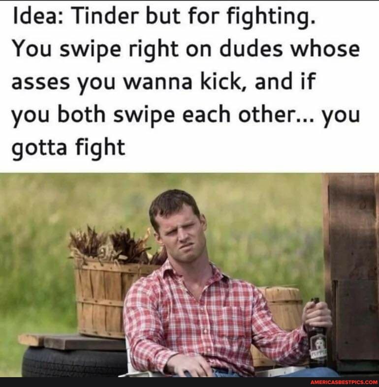 Idea: Tinder but for fighting.
You swipe right on dudes whose
asses you wanna kick, and if
you both swipe each other... you gotta fight