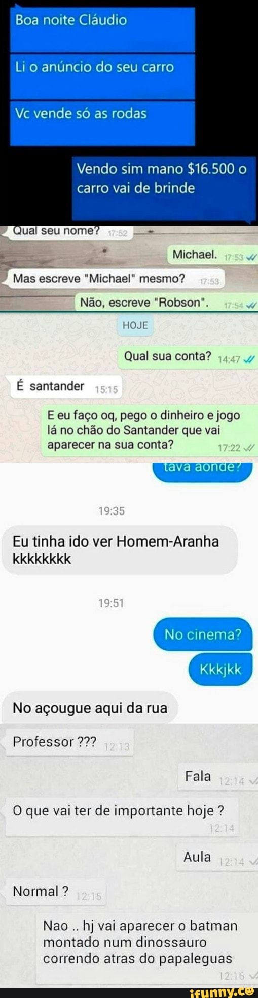 Boa noite Cláudio
Li o anúncio do seu carro
Vc vende só as rodas
Vendo sim mano
carro vai de brinde
Mas escreve "Michael" mesmo?
Não, escreve "Robson".
E eu faço oq, pego o dinheiro e jogo
lá no chão do Santander que vai
ava aonde"