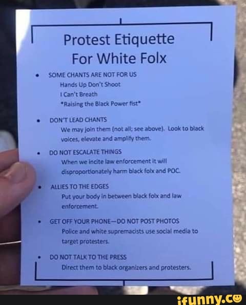 Protest Etiquette
For White Folx
'SOME CHANTS ARE NOT FOR US
Hands Up Don't Shoot
E Can't Breath,
"Raising the Black Power fist"
DON'T LEAD CHANTS
We may join them (not all; see above). Look to black
voices, elevate and amplify them
DO NOT ESCALATE THINGS
When we incite law enforcement it will
Gisproportionately harm black fobx and POC.
ALLIES TO THE EDGES
Put your body in between black folx and law
'enforcement.
GET OFF YOUR PHONE-DO NOT POST PHOTOS
Police and white supremacists use social media to
target protesters.
© DONOTTALKTO THE PRESS
Direct them to black organizers and protesters