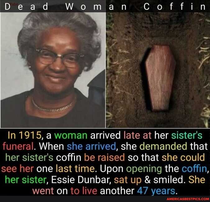 Doe
ad an Coffin
In 1915, a woman arrived late at her sister's funeral. When she arrived, she demanded that her sister's coffin be raised so that she could see her one last time. Upon opening the coffin, her sister, Essie Dunbar, sat up & smiled. She went on to live another 47 years.