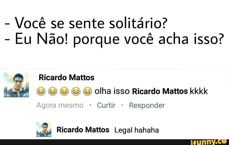 Você se sente solitário?
Eu Não! porque você acha isso?
Ricardo Mattos
e e & olha isso Ricardo Mattos kkkk
Curtir Responder
5? Ricardo Mattos Legal hahaha