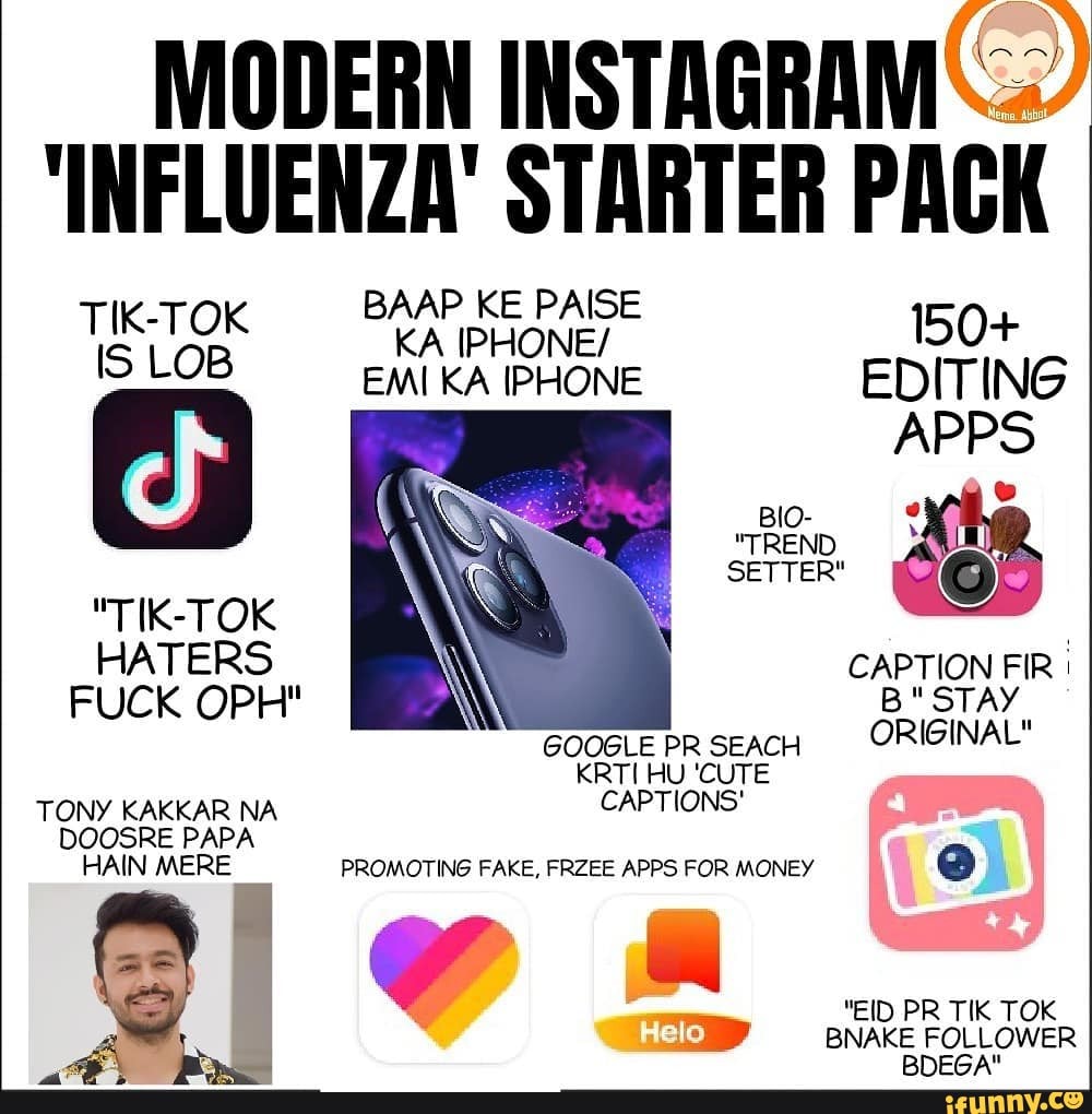 MODERN INSTAGRAM
'INFLUENZA' STARTER PACK
BAAP KE PAISE KA IPHONE/ 150+
EMI KA IPHONE EDITING BIO.
"TIK-TOK GOQGLE PR SEACH ORIGINAL"
TONY KAKKAR NA CAPTIONS DOOSRE PAPA HAIN MERE PROMOTING FAKE, FRZEE APPS FOR MONEY
"EID PR TIK TOK lo
BNAKE FOLLOWER