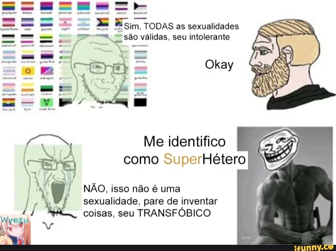 *Sim, TODAS as sexualidades
==a. são válidas, seu intolerante
TE - Okay
Te r- =
Me identifico
como SuperHétero
NÃO, isso não é uma
/ sexualidade, coisas, seu pare de inventar TRANSFÓBICO
/ coisas, seu TRANSFÓBICO