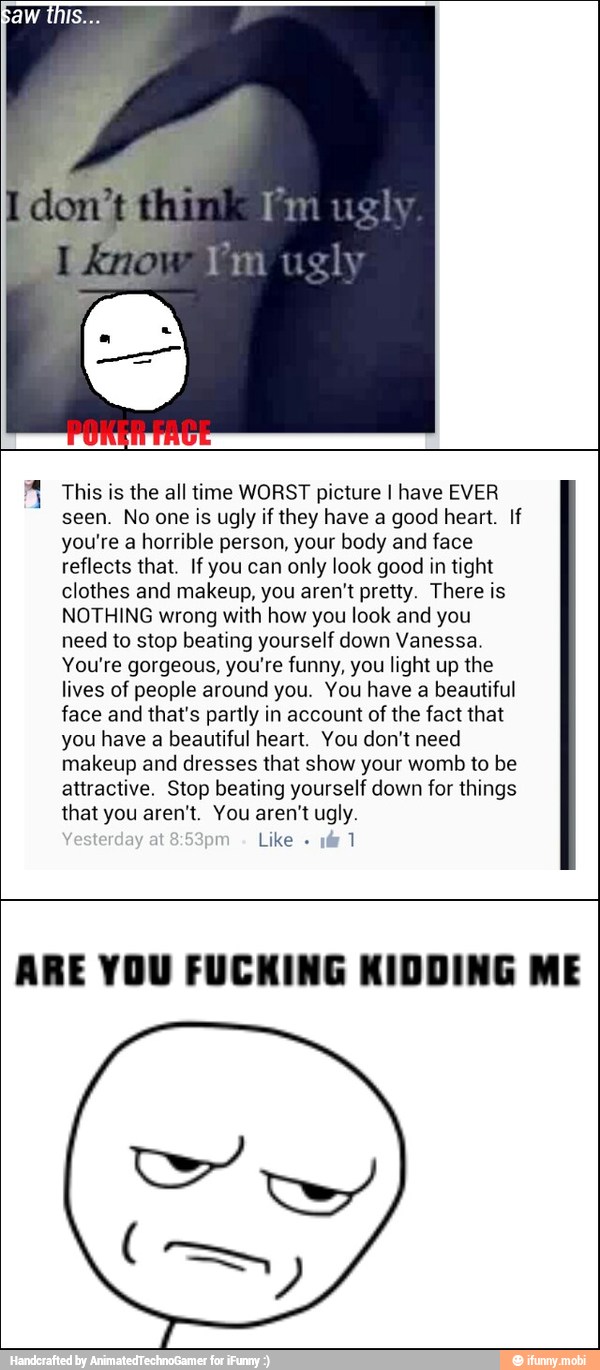 A This is the all time WORST picture I have EVER
seen. No one is ugly if they have a good heart. If
you're a horrible person, your body and face
reflects that. If you can only look good in tight
clothes and makeup, you aren't pretty. There is
NOTHING wrong with how you look and you
need to stop beating yourself down Vanessa.
You're gorgeous, you're funny, you light up the
lives of people around you. You have a beautiful
face and that's partly in account of the fact that
you have a beautiful heart. You don't need
makeup and dresses that show your womb to be
attractive. Stop beating yourself down for things
that you aren't. You aren't ugly.
Like 1
ARE YOU FUCKING KIDDING ME