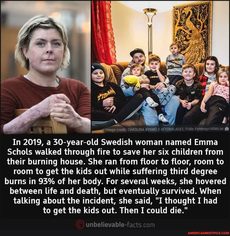 BYRMO AFTONBLADET
In 2019, a 30-year-old Swedish woman named Emma
Schols walked through fire to save her six children from their burning house. She ran from floor to floor, room te
room to get the kids out while suffering third degree burns in 93% of her body. For several weeks, she hovered
between life and death, but eventually survived. When talking about the incident, she said, "I thought I had to get the kids out. Then I could die."