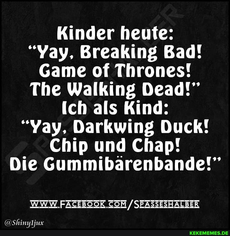 Kinder heute:
"Yay, Breaking Bad!
Game of Thrones!
The Walking Dead!"
(ch als Kind:
"Yay, Darkwing Duck!
Chip und Chap!
Die Gummibarenbande!"
WWW FACEBOOK COM / SEASSESHALBER
(a Chanautine