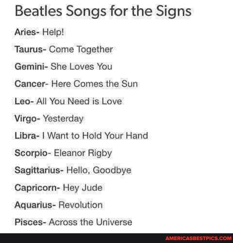 Beatles Songs for the Signs
Aries- Help!
Taurus- Come Together
Gemini- She Loves You
Cancer- Here Comes the Sun
Leo- All You Need is Love
Virgo- Yesterday
Libra- I Want to Hold Your Hand
Scorpio- Eleanor Rigby
Sagittarius- Hello, Goodbye
Capricorn- Hey Jude
Aquarius- Revolution