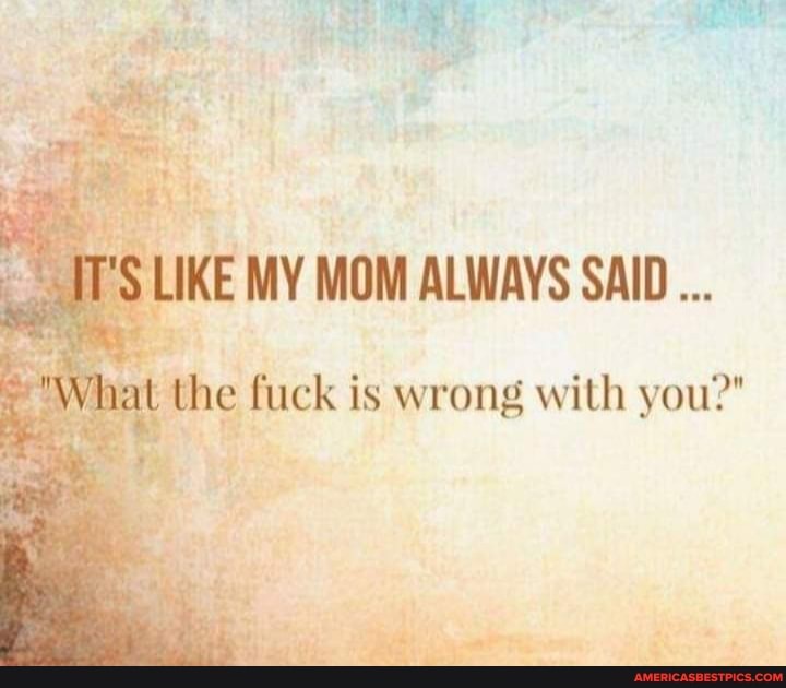 IKE MY MOM ALWAYS SAID...
the fuck is wrong with you?"