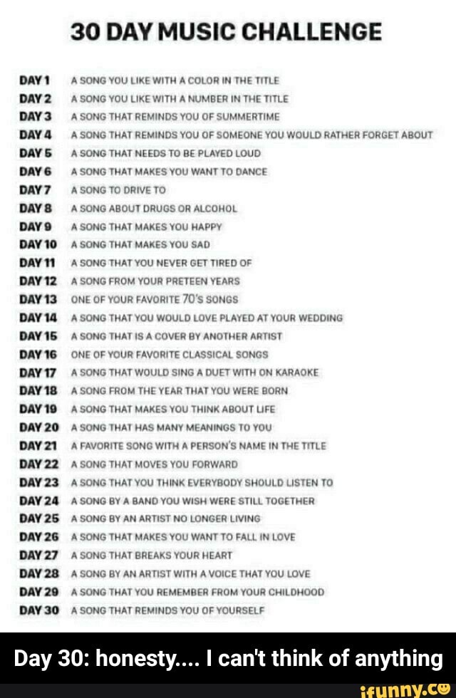 DAYS
DAYS
Days
DAY 10
DAYN
DAY 14
DAY 15
DAY 16
DAY 17
DAY 18
DAY 19
DAY 20
DAY 22
DAY 23
DAY 24
DAY 25
DAY 26
DAY 27
DAY 29
DAY 30
30 DAY MUSIC CHALLENGE
A SONG YOU LIKE WITH A COLOR IN THE TITLE
A SONG YOU LIKE WITH A NUMBER IN THE TITLE
A SONG THAT REMINDS YOU OF SUMMERTIME
A SONG THAT REMINDS YOU OF SOMEONE YOU WOULD RATHER FORGET ABOUT
A SONG THAT NEEDS TO BE PLAYED LOUD
A SONG THAT MAKES YOU WANT TO DANCE
A SONG TO DRIVE TO
A SONG ABOUT DRUGS OR ALCOHOL
A SONG THAT MAKES YOU HAPPY
A SONG THAT MAKES YOU SAD
A SONG THAT YOU NEVER GET TIRED OF
A SONG FROM YOUR PRETEEN YEARS
ONE OF YOUR FAVORITE 70'S SONGS
A SONG THAT YOU WOULD LOVE PLAYED AT YOUR WEDDING
A SONG THAT IS A COVER BY ANOTHER ARTIST
ONE OF YOUR FAVORITE CLASSICAL SONGS
A SONG THAT WOULD SING A DUET WITH ON KARAOKE
A SONG FROM THE YEAR THAT YOU WERE BORN
A SONG THAT MAKES YOU THINK ABOUT LIFE
A SONG THAT HAS MANY MEANINGS TO YOU
A FAVORITE SONG WITH A PERSON'S NAME IN THE TITLE
A SONG THAT MOVES YOU FORWARD
A SONG THAT YOU THINK EVERYBODY SHOULD LISTEN TO
A SONG BY A BAND YOU WISH WERE STILL TOGETHER
A SONG BY AN ARTIST NO LONGER LIVING
A SONG THAT MAKES YOU WANT TO FALL IN LOVE
A SONG THAT BREAKS YOUR HEART
A SONG BY AN ARTIST WITH A VOICE THAT YOU LOVE
A SONG THAT YOU REMEMBER FROM YOUR CHILDHOOD.
A SONG THAT REMINDS YOU OF YOURSELF
Day 30: honesty.... I can't think of anything - Day 30: honesty.... I can't think of anything