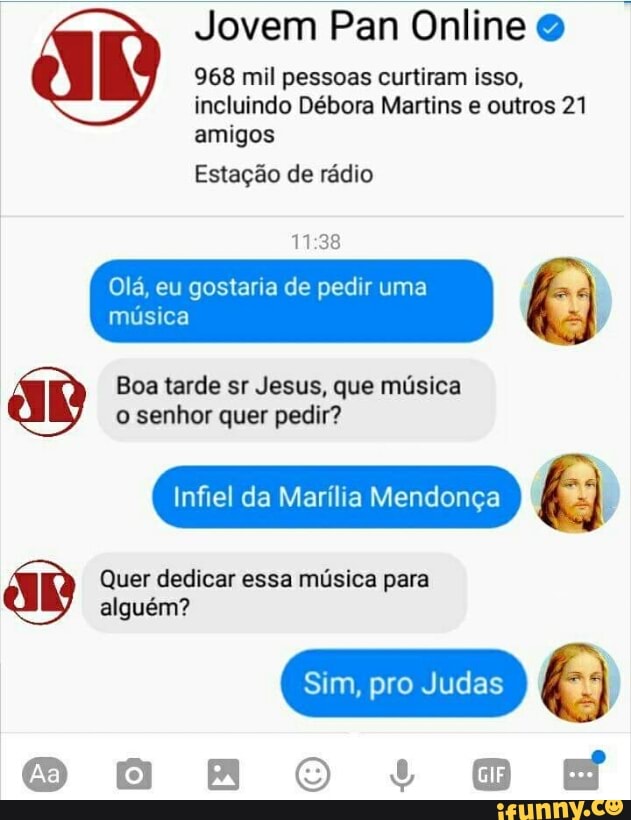 Jovem Pan Online 968 mil pessoas curtiram isso,
incluindo Débora Martins e outros 21
amigos
Estação de rádio
11:38
Olá, eu gostaria de pedir uma
Boa tarde sr Jesus, que musica
o senhor quer pedir?
Infiel da Marilia Mendonga
Quer dedicar essa música para
alguém?