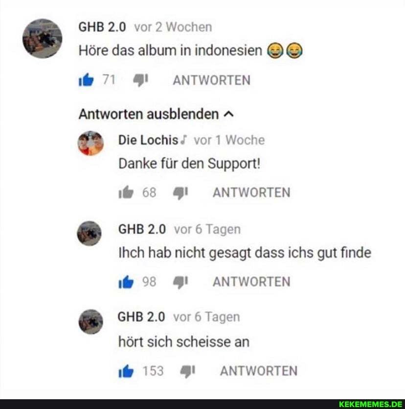GHB 2.0 vor 2 Wochen
Höre das album in indonesien
ANTWORTEN
Antworten ausblenden A Die Lochis vor 1 Woche
Danke für den Support!
68 ANTWORTEN
GHB 2.0 vor 6 Tagen
Ihch hab nicht gesagt dass ichs gut finde
ANTWORTEN
GHB 2.0 vor 6 Tagen
hört sich scheisse an
153 ANTWORTEN