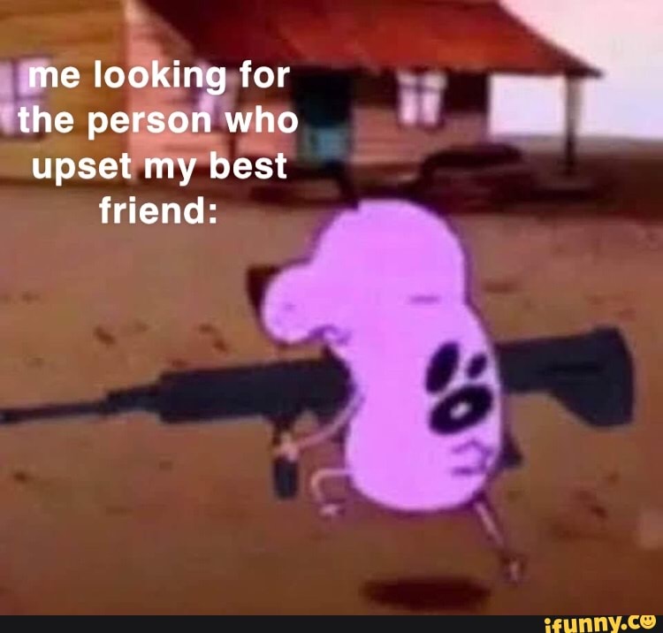 me looking for
the person who
upset my best friend:
