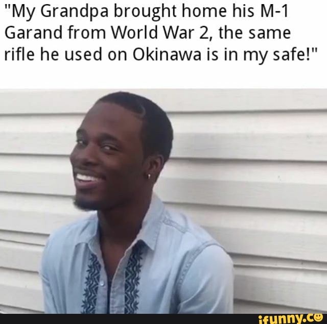 "My Grandpa brought home his M-1
Garand from World War 2, the same
rifle he used on Okinawa is in my safe!"