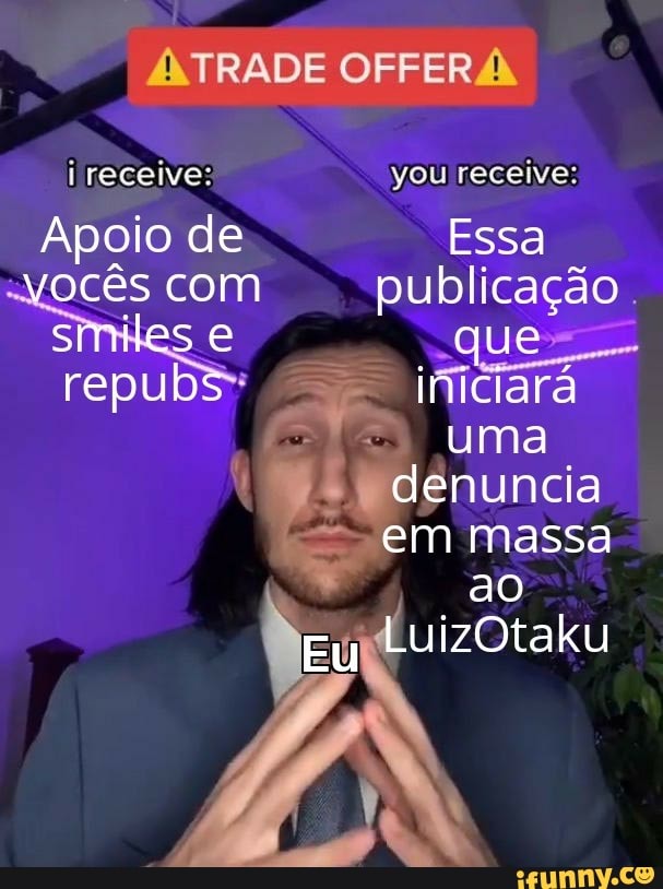 receive:
Apoio de vocês com
smiles e
/NTRADE OFFERA
you receive:
Essa publicação que iniciara uma denuncia em massa
ao
Eu LuizOtaku