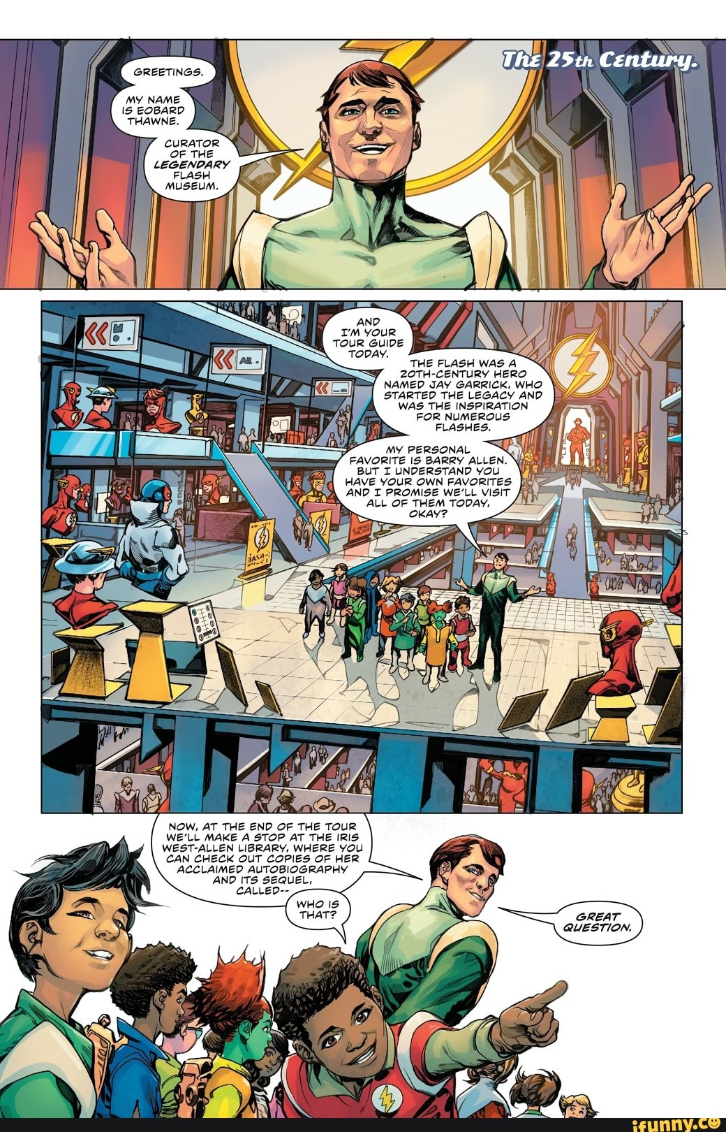 The 25tr Century.
GREETINGS.
MY NAME
EOBARD
THAWNE.
CURATOR
OF THE
LEGENDARY
FLASH
MUSEUM.
THE FLASH WAS
CENTURY HERO NAMED JAY GARRICK, WHO STARTED THE LEGACY AND WAS THE INSPIRATION
FOR NUMEROUS:
FLASHES.
BUT I UNDERSTAND YOU
HAVE YOUR OWN FAVORITES:
AND T PROMISE WE'LL VISiT
ALL OF THEM TODAY.
NOW, AT THE END OF THE TOUR WE'LL MAKE A STOP AT THE IRIS WEST-ALLEN LIBRARY, WHERE YOU CAN CHECK OUT COPIES OF HER ACCLAIMED AUTOBIOGRAPHY AND ITS SEQUEL,
CALLED--