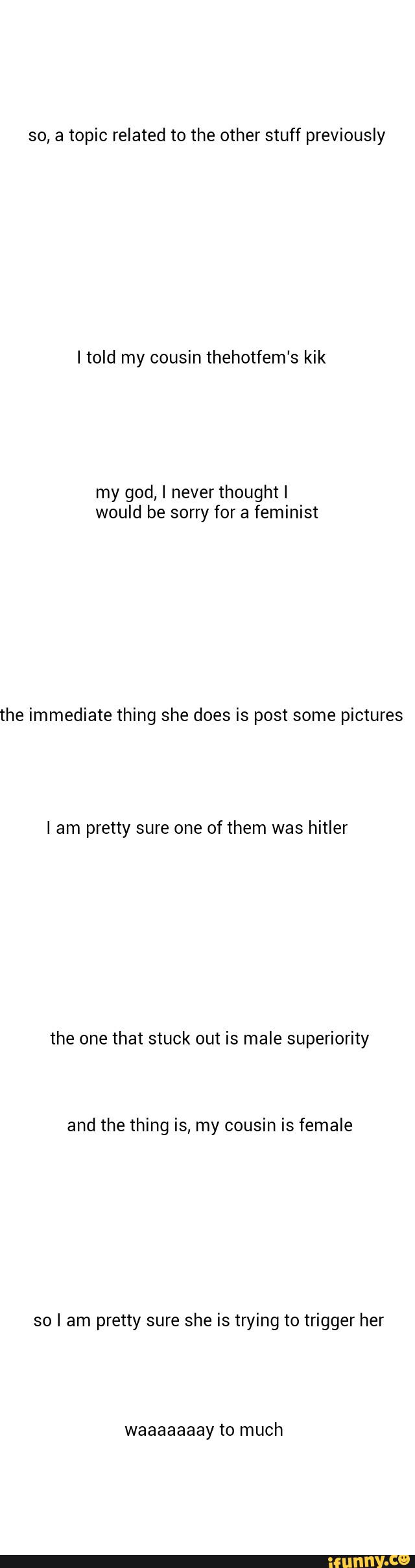 so, a topic related to the other stuff previously
Itold my cousin thehotfem's kik
my god, I never thoughtl
would be sorry for a feminist
the immediate thing she does is post some pictures