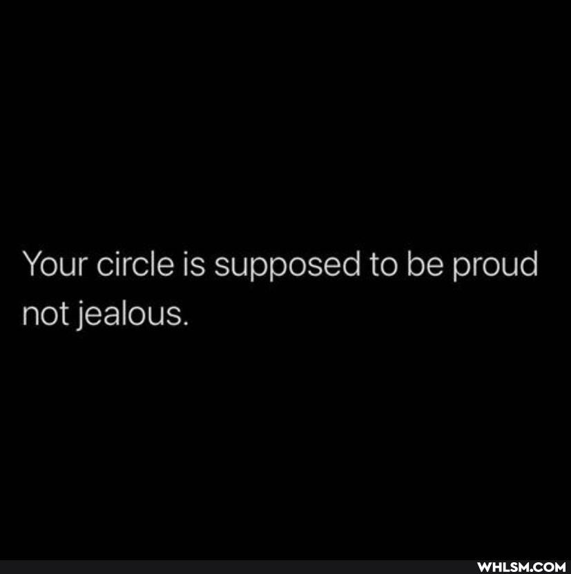 Your circle is supposed to be proud not jealous.