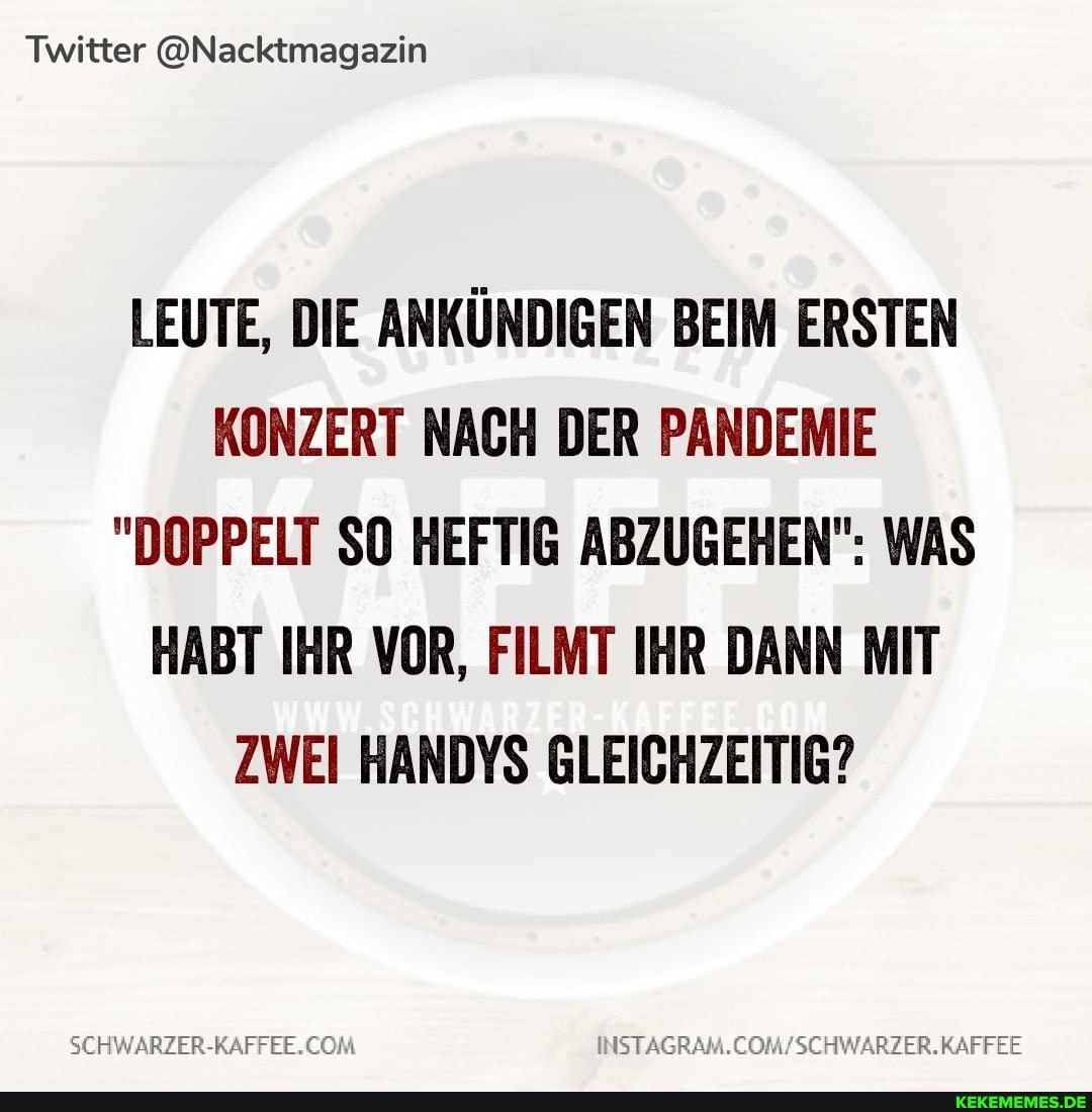 Twitter @Nacktmagazin
LEUTE, DIE ANKÜNDIGEN BEIM ERSTEN KONZERT NACH DER PANDEMIE
"DOPPELT SO HEFTIG ABZUGEHEN": WAS HABT IHR VOR, FILMT IHR DANN MIT ZWEI HANDYS GLEICHZEITIG?
SCHWARZER-RAFFER.CORL