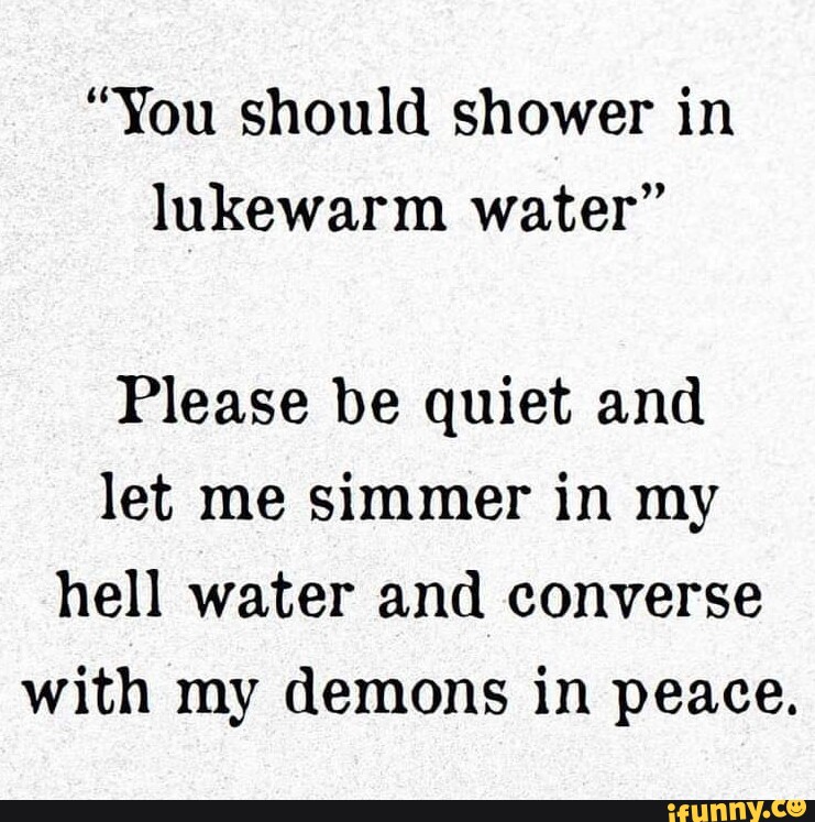 "You should shower in lukewarm water" Please be quiet and let me simmer