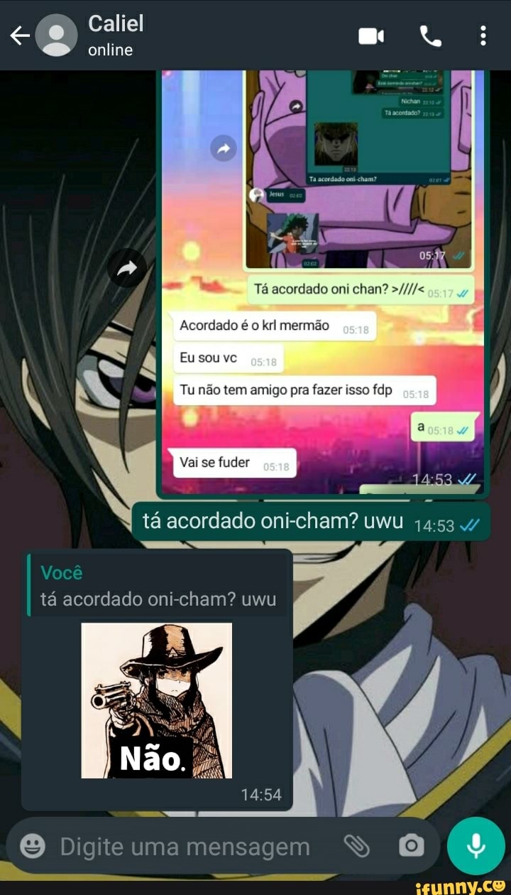 Caliel
online
Tá acordado oni chan?
Acordado é o krl mermão
Eu sou vc
SS
Tu não tem amigo pra fazer isso fdp
tá acordado oni-cham? uwu 1453 .4/
Você tá acordado cham? uwu
Digite uma mensagem SS