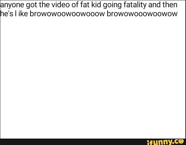anyone got the video of fat kid going fatality and then
he's like browowoowoowooow browowooowoowow