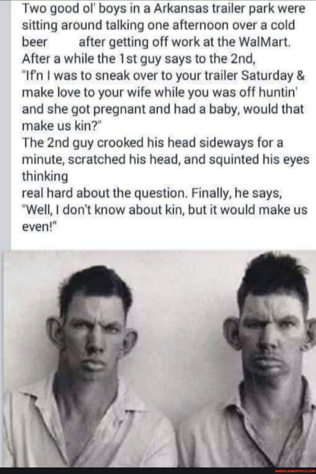 Two good ol' boys in a Arkansas wailer park were sitting around talking one afternoon over a cold beer after getting off work at the WalMart.
After while the guy says to the
I was to sneak over to your trailer Saturday make lave to your wife while you was off huntin' and she got pregnant and had a baby, would that make us kin?"
The guy crooked his head sideways for a minute, scratched his head, and squinted his eyes thinking
real hard about the question. Finally, he says,
"Well, I don't know about kin, but it would make us even!"