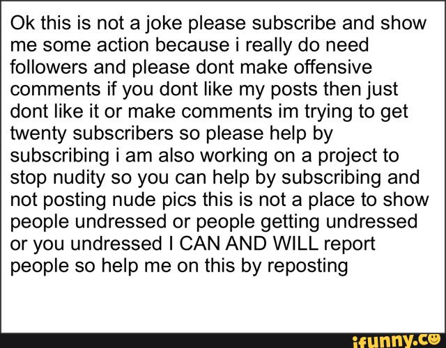 Ok this is not a joke please subscribe and show
me some action because i really do need
followers and piease dont make offensive
comments if you dont like my posts then just
dont like it or make comments im trying to get
twenty subscribers so please help by
subscribing i am also working on a project to
stop nudity so you can help by subscribing and
not posting nude pics this is not a place to show
people undressed or people getting undressed
or you undressed I CAN AND WILL report
people so help me on this by reposting