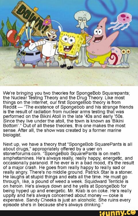 We’re bnnglng you two theories for SpongeBob Squampanls,
me NuclearTestlng Theory and the Drug heory Like most
things on the \nternet‘ our first SpongeBob theory Is [rom
Reddit- “The ex‘stence Df Spongebcb and his s1ranIe mends
Is the result of Iad‘aticn from nuclear arms testing that was
performed on the Blk‘nlAtoll In the Late ’405 and ear‘y '509.
s‘nce they we underthe atoll, the wwn Is known as ‘B‘klnl
Eottom’." Out of all these theories, (tus one makes the most
sense. Amr all, the show was created by a Vormer marine
b\o‘oglst
Next up, we have a (henry that “SpongeBob SquarePants 's :H
about drugs," appropnacely mm by a user on
shonerromms‘com. “SpongeBob SquarePant: Is on mem
amphetamines. He‘se‘ways really, rea" nappy, energetic, and
accasionaHy parano‘d If he ever is ln 3 ad mood. \t‘s the result
of a major crash He goes from reaHy hagpy m reaHy sad or
really angry. There’s no midd‘e ground atrick Star is a stoner.
He laughs atstup‘d things and eats au the tlme He must go
through, er. a pound at weed a week squidwam Tent‘cle Is
on herom He’s a‘ways down and he yells a(SpongeBob tor
being hyped up and energetic. Mr. Krab ls on coke, He‘s reaHy
uppity and he's always concerned about money -
coke ls
expensive Sandy cheeks Isjust an alcoholic she ruins every
episode she‘s m because she’s always dnnklng “