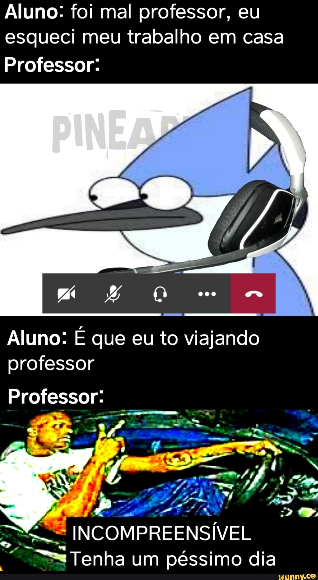 Aluno: foi mal professor, eu
esqueci meu trabalho em casa
Professor:
Aluno: É que eu to viajando
professor
"E INCOMPREENSÍVEL
oe == Tenha um péssimo dia